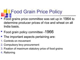 Food Grain Price Policy
   Food grains price committee was set up in 1964 to
    determine producer prices of rice and wheat on all
    India basis.

    Food grain policy committee -1966
   The important aspects pertaining are:
1. Controls on movement
2. Compulsory levy procurement
3. Fixation of maximum statutory price of food grains
4. Rationing
 