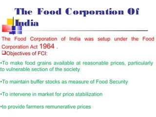 The Food C orporation Of
      India
The Food Corporation of India was setup under the Food
Corporation Act 1964 .
Objectives of FCI:
•To make food grains available at reasonable prices, particularly
to vulnerable section of the society

•To maintain buffer stocks as measure of Food Security

•To intervene in market for price stabilization

•to provide farmers remunerative prices
 