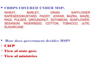    CROPS COVERED UNDER MSP:
    WHEAT,       BARLEY,     GRAM,      SAFFLOWER
    RAPESEED/MUSTARD, PADDY, JOWAR, BAZRA, MAIZE,
    RAGI, PULSES, GROUNDNUT, SOYABEAN, SUNFLOWER,
    SESAMUM, NIGERSEED, COTTON, TOBACCO, JUTE,
    SUGARCANE



   How does government decides MSP?
   CACP
   View of state govt.
   View of ministries
 