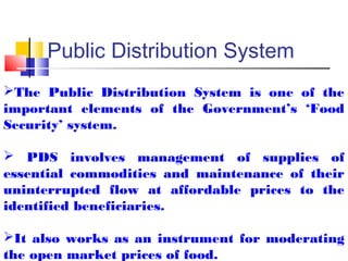 Public Distribution System
The Public Distribution System is one of the
important elements of the Government’s ‘Food
Security’ system.

 PDS involves management of supplies of
essential commodities and maintenance of their
uninterrupted flow at affordable prices to the
identified beneficiaries.

It also works as an instrument for moderating
the open market prices of food.
 