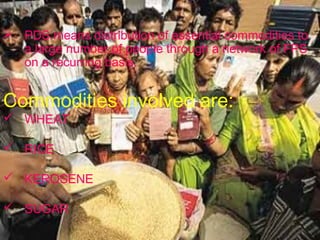  PDS means distribution of essential commodities to
  a large number of people through a network of FPS
  on a recurring basis.


Commodities involved are:
 WHEAT

 RICE

 KEROSENE

 SUGAR
 