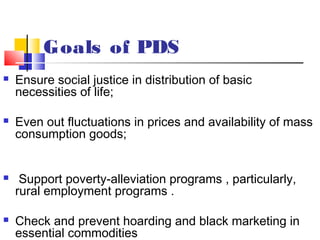 Goals of PDS
   Ensure social justice in distribution of basic
    necessities of life;

   Even out fluctuations in prices and availability of mass
    consumption goods;


    Support poverty-alleviation programs , particularly,
    rural employment programs .

   Check and prevent hoarding and black marketing in
    essential commodities
 