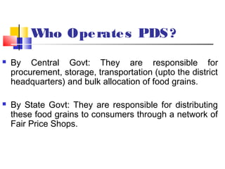 Who Ope rate s PDS ?
   By Central Govt: They are responsible for
    procurement, storage, transportation (upto the district
    headquarters) and bulk allocation of food grains.

   By State Govt: They are responsible for distributing
    these food grains to consumers through a network of
    Fair Price Shops.
 