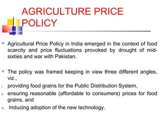 AGRICULTURE PRICE
             POLICY
      Agricultural Price Policy in India emerged in the context of food
       scarcity and price fluctuations provoked by drought of mid-
       sixties and war with Pakistan.

      The policy was framed keeping in view three different angles,
       viz.,
i.     providing food grains for the Public Distribution System,
ii.    ensuring reasonable (affordable to consumers) prices for food
       grains, and
iii.    Inducing adoption of the new technology.
 