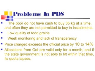 Proble ms In PDS
     The poor do not have cash to buy 35 kg at a time,
    and often they are not permitted to buy in installments.
     Low quality of food grains
     Week monitoring and lack of transparency
   Price charged exceeds the official price by 10 to 14%
   Allocations from GoI are valid only for a month, and if
    the state government is not able to lift within that time,
    its quota lapses.
 