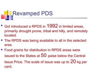 Revamped PDS

    GoI introduced a RPDS in 1992 in limited areas,
    primarily drought prone, tribal and hilly, and remotely
    located.
   The RPDS was being available to all in the selected
    area.
   Food grains for distribution in RPDS areas were
    issued to the States at 50 paise below the Central
    Issue Price. The scale of issue was up to   20 kg per
    card.
 