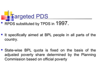 Targeted PDS

    RPDS substituted by TPDS in 1997.

   It specifically aimed at BPL people in all parts of the
    country.

   State-wise BPL quota is fixed on the basis of the
    adjusted poverty share determined by the Planning
    Commission based on official poverty
 