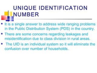 UNIQUE IDENTIFICATION
         NUMBER
   It is a single answer to address wide ranging problems
    in the Public Distribution System (PDS) in the country.
   There are some concerns regarding leakages and
    misidentification due to class division in rural areas.
    The UID is an individual system so it will eliminate the
    confusion over number of households.
 