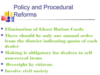 Policy and Procedural
        Reforms

   Elimination of Ghost Ration Cards
   There should be only one annual order
    from the district indicating quota of each
    dealer
   Making it obligatory for dealers to sell
    non-cereal items
    Oversight by citizens
   Involve civil society
 