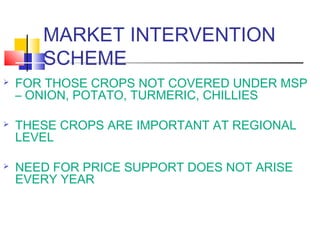 MARKET INTERVENTION
       SCHEME
   FOR THOSE CROPS NOT COVERED UNDER MSP
    – ONION, POTATO, TURMERIC, CHILLIES

   THESE CROPS ARE IMPORTANT AT REGIONAL
    LEVEL

   NEED FOR PRICE SUPPORT DOES NOT ARISE
    EVERY YEAR
 