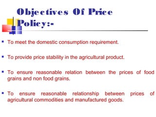 Obje c tive s Of Pric e
        Polic y:-
   To meet the domestic consumption requirement.

   To provide price stability in the agricultural product.

   To ensure reasonable relation between the prices of food
    grains and non food grains.

   To ensure reasonable relationship between                 prices   of
    agricultural commodities and manufactured goods.
 