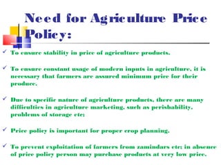 Ne e d for Agric ulture Pric e
       Polic y:
 To ensure stability in price of agriculture products.

 To ensure constant usage of modern inputs in agriculture, it is
  necessary that farmers are assured minimum price for their
  produce.

 Due to specific nature of agriculture products, there are many
  difficulties in agriculture marketing, such as perishability,
  problems of storage etc;

 Price policy is important for proper crop planning.

 To prevent exploitation of farmers from zamindars etc; in absence
  of price policy person may purchase products at very low price.
 