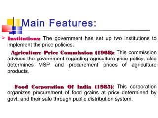 Main Features:
 Institutions: The government has set up two institutions to
  implement the price policies.
    Agriculture Price Commission (1968): This commission
  advices the government regarding agriculture price policy, also
  determines MSP and procurement prices of agriculture
  products.

     Food Corporation Of India (1985): This corporation
  organizes procurement of food grains at price determined by
  govt. and their sale through public distribution system.
 