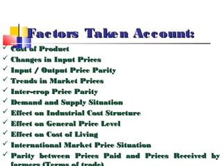 Fac tors Take n Ac c ount:
 Cost of Product
 Changes in Input Prices
 Input / Output Price Parity
 Trends in Market Prices
 Inter-crop Price Parity
 Demand and Supply Situation
 Effect on Industrial Cost Structure
 Effect on General Price Level
 Effect on Cost of Living
 International Market Price Situation
 Parity between Prices Paid and Prices Received by
 