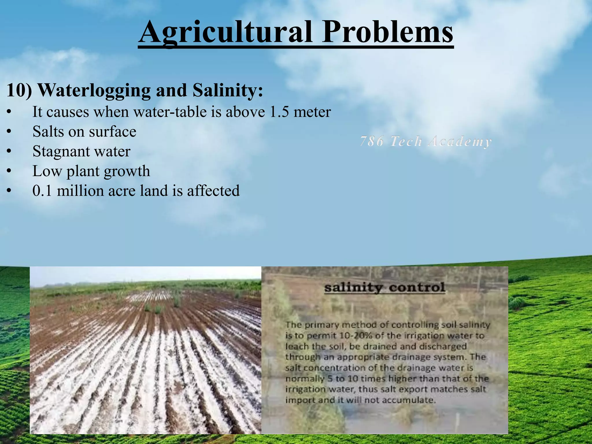 Agricultural Problems
10) Waterlogging and Salinity:
• It causes when water-table is above 1.5 meter
• Salts on surface
• Stagnant water
• Low plant growth
• 0.1 million acre land is affected
 