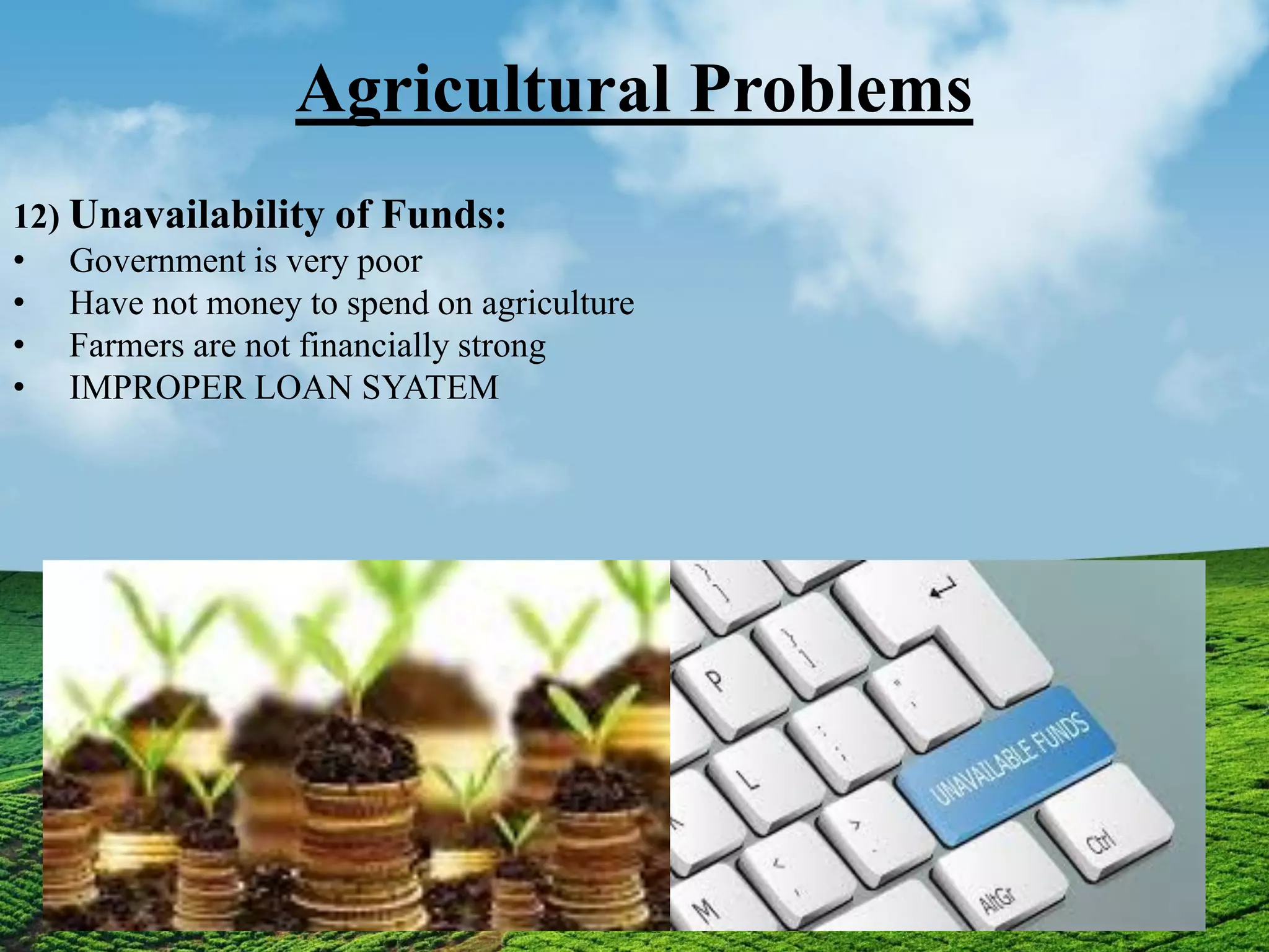Agricultural Problems
12) Unavailability of Funds:
• Government is very poor
• Have not money to spend on agriculture
• Farmers are not financially strong
• IMPROPER LOAN SYATEM
 