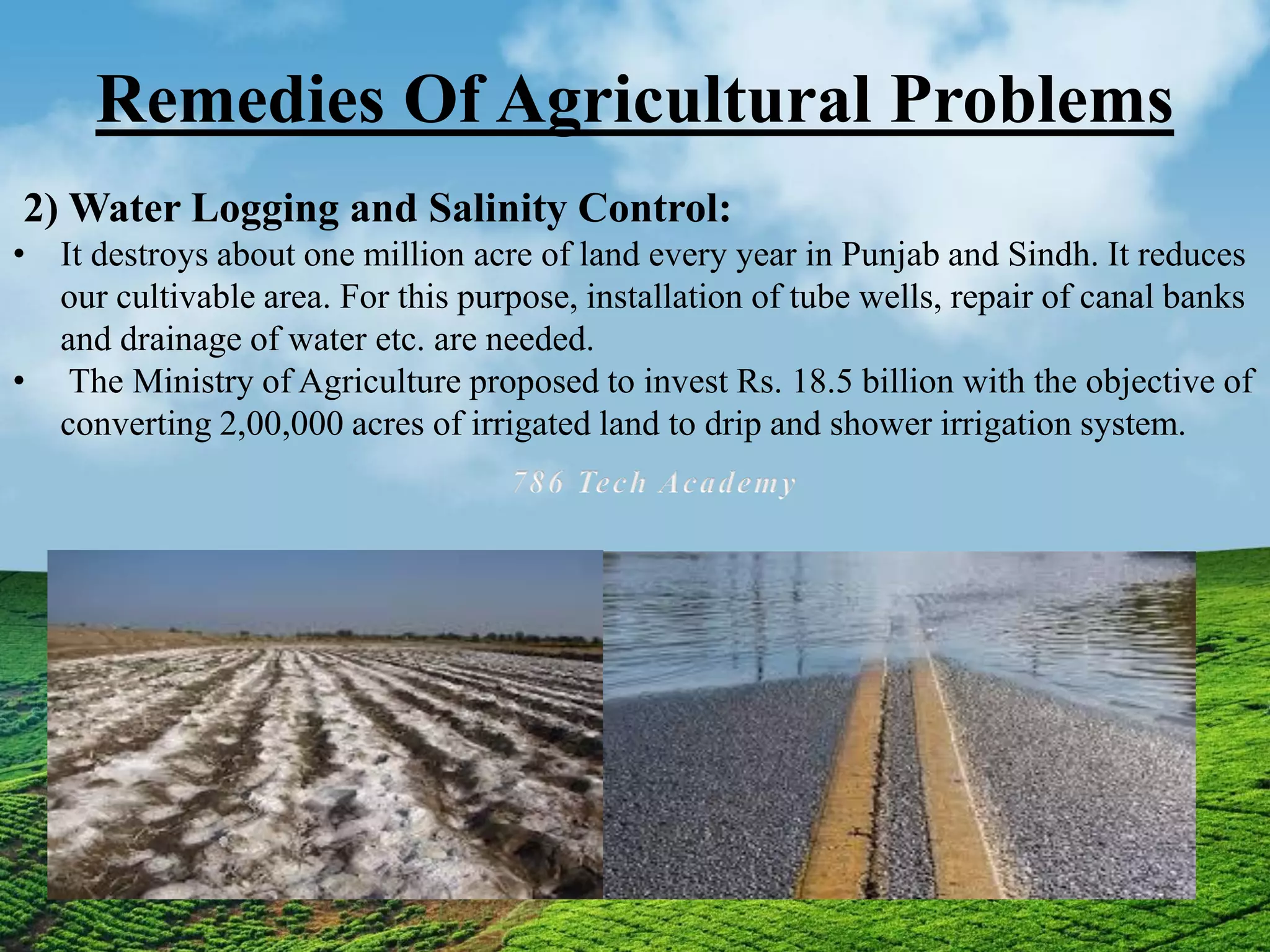 Remedies Of Agricultural Problems
2) Water Logging and Salinity Control:
• It destroys about one million acre of land every year in Punjab and Sindh. It reduces
our cultivable area. For this purpose, installation of tube wells, repair of canal banks
and drainage of water etc. are needed.
• The Ministry of Agriculture proposed to invest Rs. 18.5 billion with the objective of
converting 2,00,000 acres of irrigated land to drip and shower irrigation system.
 
