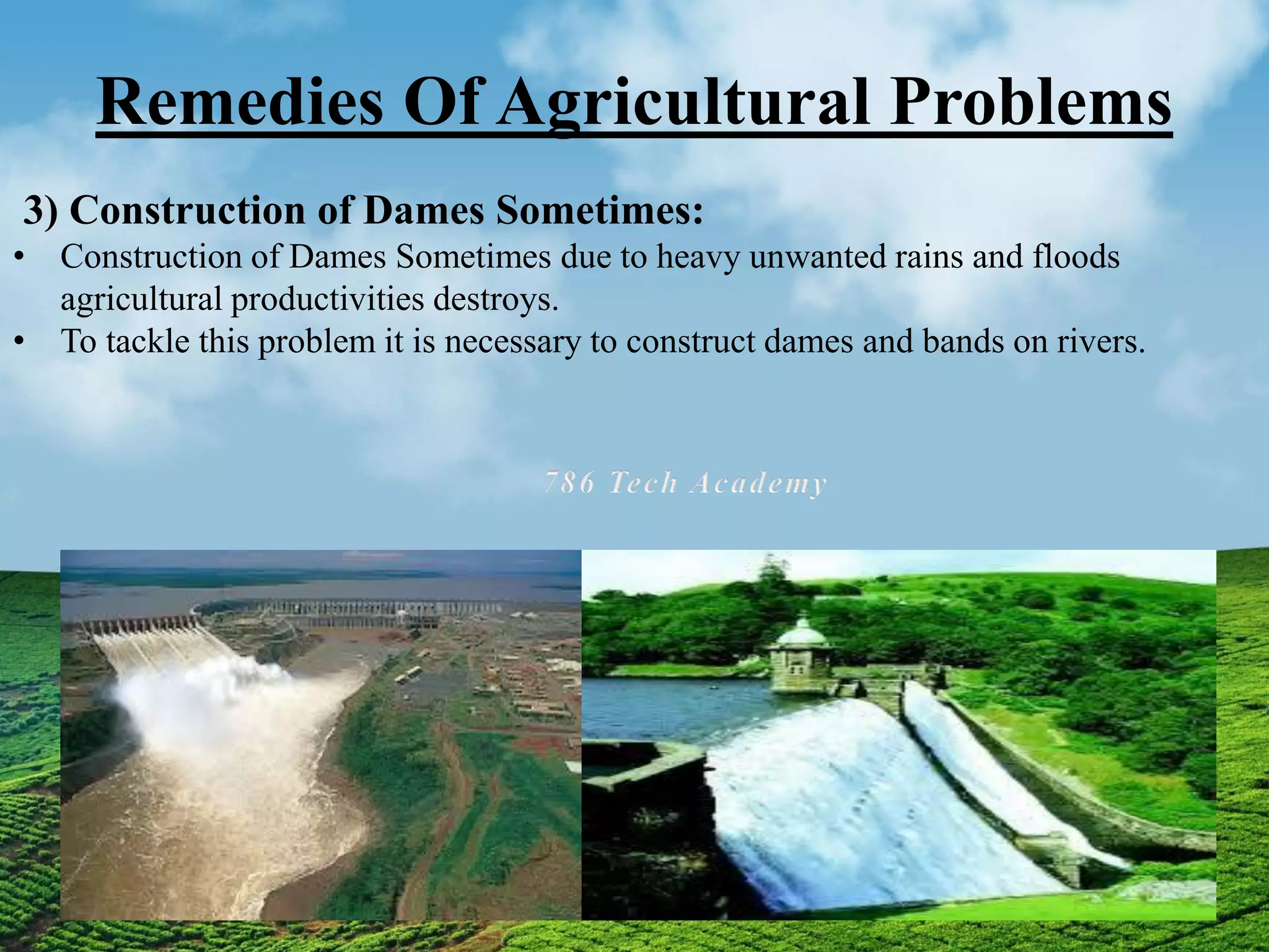 Remedies Of Agricultural Problems
3) Construction of Dames Sometimes:
• Construction of Dames Sometimes due to heavy unwanted rains and floods
agricultural productivities destroys.
• To tackle this problem it is necessary to construct dames and bands on rivers.
 