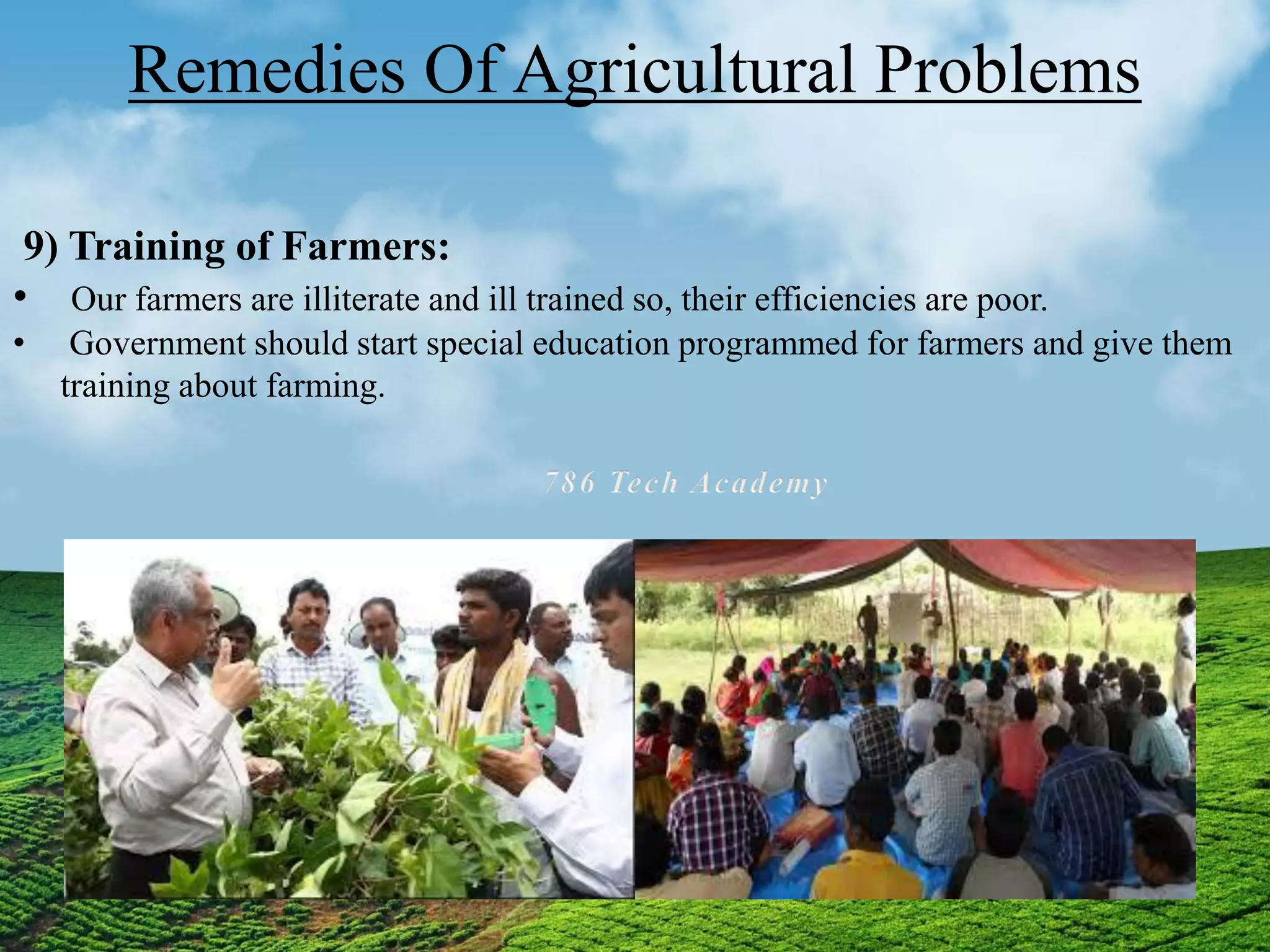 Remedies Of Agricultural Problems
9) Training of Farmers:
• Our farmers are illiterate and ill trained so, their efficiencies are poor.
• Government should start special education programmed for farmers and give them
training about farming.
 