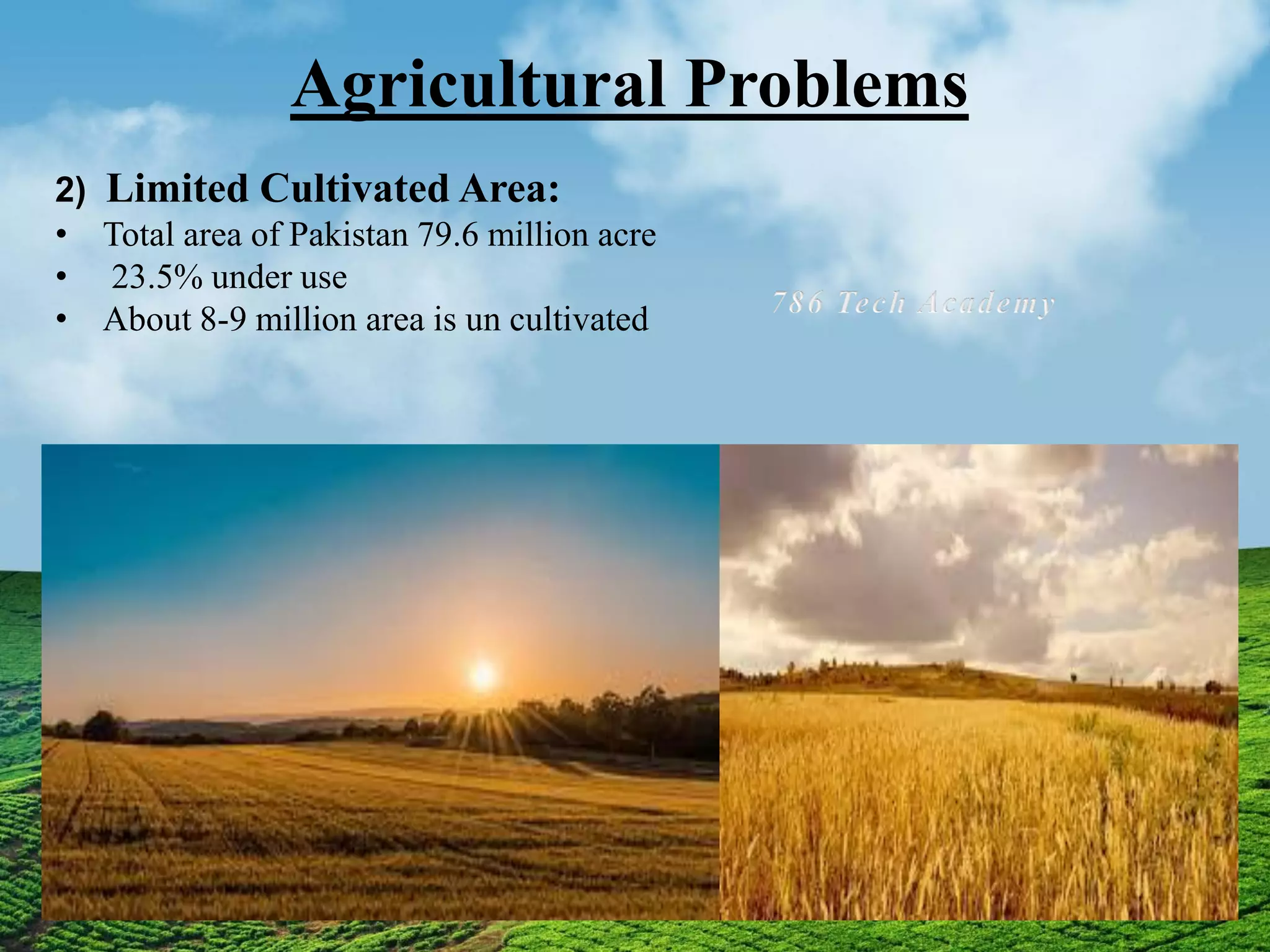 Agricultural Problems
2) Limited Cultivated Area:
• Total area of Pakistan 79.6 million acre
• 23.5% under use
• About 8-9 million area is un cultivated
 
