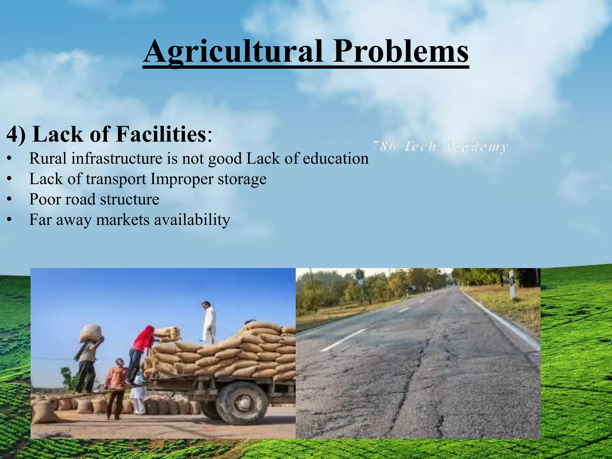 Agricultural Problems
4) Lack of Facilities:
• Rural infrastructure is not good Lack of education
• Lack of transport Improper storage
• Poor road structure
• Far away markets availability
 