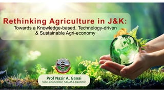 Rethinking Agriculture in J&K:
Towards a Knowledge-based, Technology-driven
& Sustainable Agri-economy
Prof Nazir A. Ganai
Vice-Chancellor, SKUAST-Kashmir
 