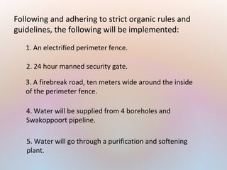 Following and adhering to strict organic rules and
guidelines, the following will be implemented:
1. An electrified perimeter fence.
3. A firebreak road, ten meters wide around the inside
of the perimeter fence.
4. Water will be supplied from 4 boreholes and
Swakoppoort pipeline.
2. 24 hour manned security gate.
5. Water will go through a purification and softening
plant.
 
