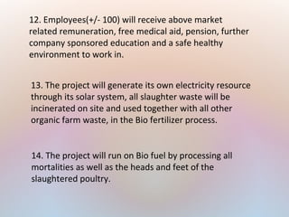 12. Employees(+/- 100) will receive above market
related remuneration, free medical aid, pension, further
company sponsored education and a safe healthy
environment to work in.
13. The project will generate its own electricity resource
through its solar system, all slaughter waste will be
incinerated on site and used together with all other
organic farm waste, in the Bio fertilizer process.
14. The project will run on Bio fuel by processing all
mortalities as well as the heads and feet of the
slaughtered poultry.
 