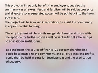 This project will not only benefit the employees, but also the
community as all excess feed and fertilizer will be sold at cost price
and all excess solar generated power will be put back into the town
power grid.
The project will be involved in workshops to assist the community
in organic and bio farming.
The employment will be youth and gender based and those with
the aptitude for further studies, will be sent with full scholarships
to educational institutions.
Depending on the source of finance, 25 percent shareholding
could be allocated to the community, and all dividends and profits
could then be held in trust for development and the eradication
of poverty.
 