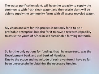 The water purification plant, will have the capacity to supply the
community with fresh clean water, and the recycle plant will be
able to supply the community farms with all excess recycled water.
My vision and aim for this project, is not only for it to be a
profitable enterprise, but also for it to have a research capability
to assist the youth of Africa in self sustainable farming methods.
So far, the only options for funding, that I have pursued, was the
Development bank and agri bank of Namibia.
Due to the scope and magnitude of such a venture, I have so far
been unsuccessful in obtaining the necessary funding.
 