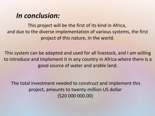In conclusion:
This project will be the first of its kind in Africa,
and due to the diverse implementation of various systems, the first
project of this nature, in the world.
This system can be adapted and used for all livestock, and I am willing
to introduce and implement it in any country in Africa where there is a
good source of water and arable land.
The total investment needed to construct and implement this
project, amounts to twenty million US dollar
($20 000 000.00)
 