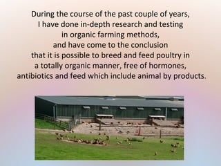 During the course of the past couple of years,
I have done in-depth research and testing
in organic farming methods,
and have come to the conclusion
that it is possible to breed and feed poultry in
a totally organic manner, free of hormones,
antibiotics and feed which include animal by products.
 