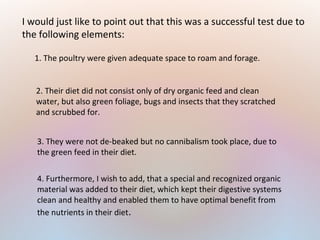 2. Their diet did not consist only of dry organic feed and clean
water, but also green foliage, bugs and insects that they scratched
and scrubbed for.
I would just like to point out that this was a successful test due to
the following elements:
1. The poultry were given adequate space to roam and forage.
4. Furthermore, I wish to add, that a special and recognized organic
material was added to their diet, which kept their digestive systems
clean and healthy and enabled them to have optimal benefit from
the nutrients in their diet.
3. They were not de-beaked but no cannibalism took place, due to
the green feed in their diet.
 