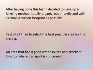After having done this test, I decided to develop a
farming method, totally organic, eco-friendly and with
as small a carbon footprint as possible.
First of all I had to select the best possible area for this
project.
An area that had a good water source and excellent
logistics where transport is concerned.
 