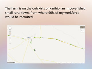 The farm is on the outskirts of Karibib, an impoverished
small rural town, from where 90% of my workforce
would be recruited.
 