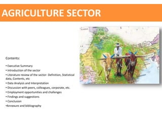 AGRICULTURE SECTOR
Contents:
• Executive Summary
• Introduction of the sector
• Literature review of the sector- Definition, Statistical
data, Contents, etc
• Data Analysis and Interpretation
• Discussion with peers, colleagues, corporate, etc.
• Employment opportunities and challenges
• Findings and suggestions
• Conclusion
•Annexure and bibliography
 