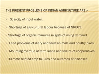 Scarcity of input water. Shortage of agricultural labour because of NREGS. Shortage of organic manures in spite of rising demand.   Feed problems of diary and farm animals and poultry birds. Mounting overdue of farm loans and failure of cooperatives. Climate related crop failures and outbreak of diseases. 