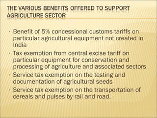 Benefit of 5% concessional customs tariffs on particular agricultural equipment not created in India Tax exemption from central excise tariff on particular equipment for conservation and processing of agriculture and associated sectors Service tax exemption on the testing and documentation of agricultural seeds Service tax exemption on the transportation of cereals and pulses by rail and road. 
