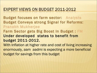 Budget focuses on farm sector:  Analysts Budget Conveys strong Signal for Reforms:  Pranabh Mukherjee Farm Sector gets Big Boost In Budget :  FM Under developed  states to benefit from budget 2011-2012. With Inflation at higher rate and cost of living increasing enormously, aam  aadmi is expecting a more beneficial budget for savings from this budget 