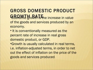 GROSS DOMESTIC PRODUCT GROWTH RATE Economic growth is the increase in value of the goods and services produced by an economy.  It is conventionally measured as the percent rate of increase in real gross domestic product, or GDP.  Growth is usually calculated in real terms, i.e. inflation-adjusted terms, in order to net out the effect of inflation on the price of the goods and services produced .  