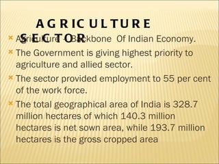 AGRICULTURE  SECTOR Agriculture – Backbone  Of Indian Economy. The Government is giving highest priority to agriculture and allied sector. The sector provided employment to 55 per cent of the work force. The total geographical area of India is 328.7 million hectares of which 140.3 million hectares is net sown area, while 193.7 million hectares is the gross cropped area 