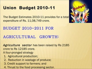 Union  Budget 2010-11 The Budget Estimates 2010-11 provides for a total expenditure of Rs. 11,08,749 crore. BUDGET 2010-2011 FOR  AGRICULTURAL  GROWTH: Agriculture  sector  has been raised by Rs 2185 crore to Rs 12185 crore. A four-pronged strategy   1.  Agricultural production;   2.  Reduction in wastage of produce;   3. Credit support to farmers; and   4. Thrust to the food processing sector. 