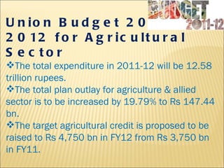 Union Budget 2011- 2012 for Agricultural Sector   The total expenditure in 2011-12 will be 12.58 trillion rupees. The total plan outlay for agriculture & allied sector is to be increased by 19.79% to Rs 147.44 bn.  The target agricultural credit is proposed to be raised to Rs 4,750 bn in FY12 from Rs 3,750 bn in FY11.  