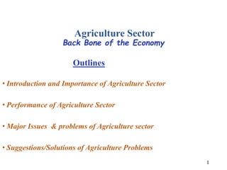 Agriculture Sector
Back Bone of the Economy
1
Outlines
• Introduction and Importance of Agriculture Sector
• Performance of Agriculture Sector
• Major Issues & problems of Agriculture sector
• Suggestions/Solutions of Agriculture Problems
 