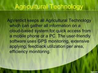 Agricultural Technology
AgVerdict keeps all Agricultural Technology
which can gather all information on a
cloud-based system for quick access from
a mobile phone or a PC. The user-friendly
software uses GPS monitoring, extensive
applying, feedback utilization per area,
efficiency monitoring.
 