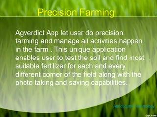 Precision Farming
Agverdict App let user do precision
farming and manage all activities happen
in the farm . This unique application
enables user to test the soil and find most
suitable fertilizer for each and every
different corner of the field along with the
photo taking and saving capabilities.
Agricultural Technology
 