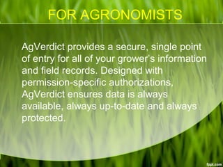 FOR AGRONOMISTS
AgVerdict provides a secure, single point
of entry for all of your grower’s information
and field records. Designed with
permission-specific authorizations,
AgVerdict ensures data is always
available, always up-to-date and always
protected.
 