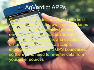 AgVerdict APPs
• Our system provides an easy to use field
mapping interface to draw field boundaries
online or with GPS enabled mobile
devices, mark individual points within
fields, measure acreage, and calculate
distances. AgVerdict also accepts
imported field maps and GPS boundaries,
so there is no need to re-enter data from
your other sources
 