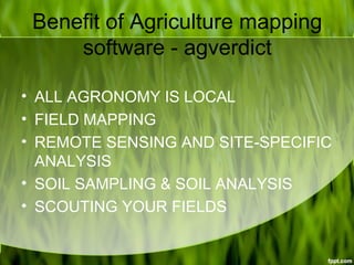 Benefit of Agriculture mapping
software - agverdict
• ALL AGRONOMY IS LOCAL
• FIELD MAPPING
• REMOTE SENSING AND SITE-SPECIFIC
ANALYSIS
• SOIL SAMPLING & SOIL ANALYSIS
• SCOUTING YOUR FIELDS
 