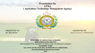 Presentation On
ATMA
( Agriculture Technology Management Agency)
DEPARTMENT OF AGRICULTURAL ECONOMICS
NAINI AGRICULTURAL INSTITUTE
SAM HIGGINBOTTOM UNIVERSITY OF AGRICULTURE, TECHNOLOGY & SCIENCES
ALLAHABAD- 211007
(U.P. STATE ACT NO. 35 OF 2016, AS PASSED BY U.P. LEGISLATURE)
(Formerly Allahabad Agricultural Institute)
2017
PRESENTED TO
Mr. Nitin Barker
PRESENTED BY
Akash Srivastav (17MBAAB009)
 
